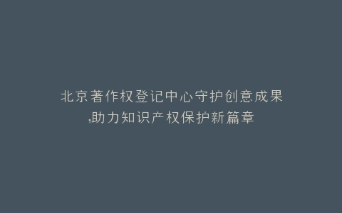 北京著作权登记中心守护创意成果,助力知识产权保护新篇章