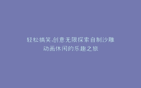 轻松搞笑,创意无限探索自制沙雕动画休闲的乐趣之旅