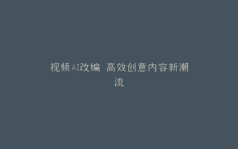 视频AI改编 高效创意内容新潮流