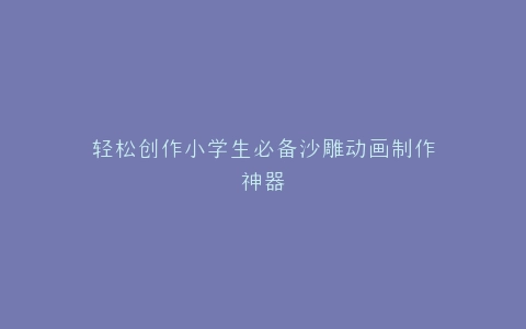 轻松创作小学生必备沙雕动画制作神器