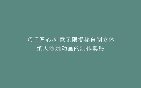 巧手匠心,创意无限揭秘自制立体纸人沙雕动画的制作奥秘