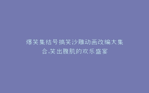 爆笑集结号搞笑沙雕动画改编大集合,笑出腹肌的欢乐盛宴