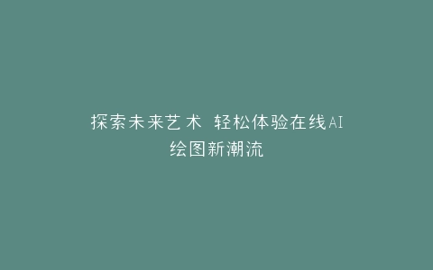 探索未来艺术 轻松体验在线AI绘图新潮流