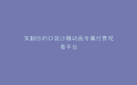 笑翻你的口袋沙雕动画专属付费观看平台