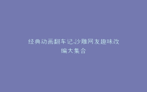 经典动画翻车记,沙雕网友趣味改编大集合