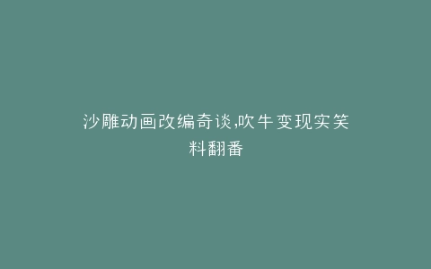 沙雕动画改编奇谈,吹牛变现实笑料翻番