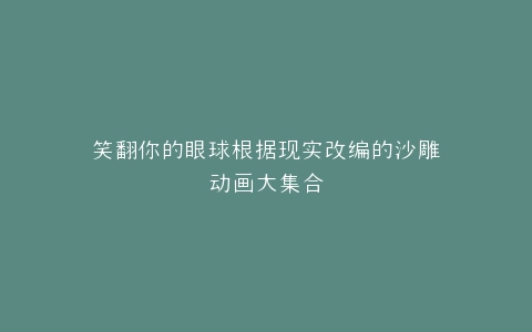 笑翻你的眼球根据现实改编的沙雕动画大集合