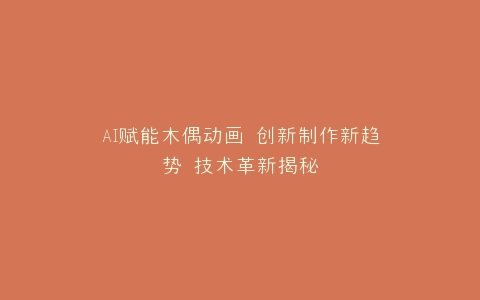 AI赋能木偶动画 创新制作新趋势 技术革新揭秘