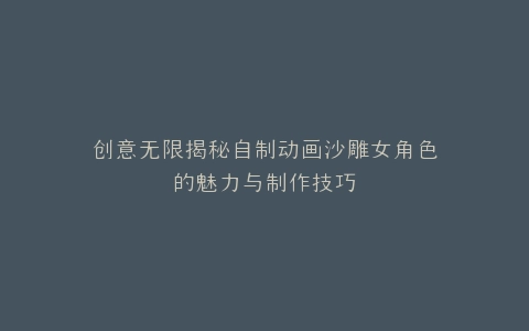 创意无限揭秘自制动画沙雕女角色的魅力与制作技巧