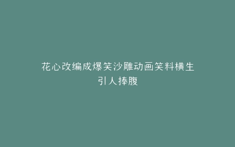 花心改编成爆笑沙雕动画笑料横生引人捧腹
