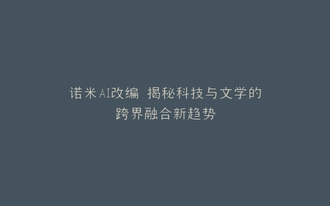 诺米AI改编 揭秘科技与文学的跨界融合新趋势
