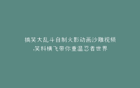 搞笑大乱斗自制火影动画沙雕视频,笑料横飞带你重温忍者世界