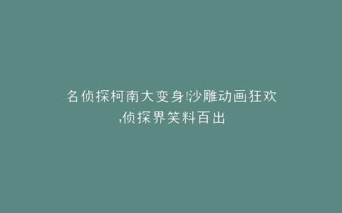 名侦探柯南大变身沙雕动画狂欢,侦探界笑料百出