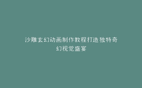 沙雕玄幻动画制作教程打造独特奇幻视觉盛宴