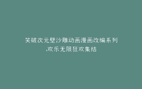 笑破次元壁沙雕动画漫画改编系列,欢乐无限狂欢集结