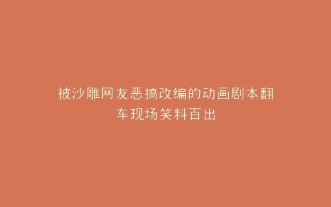 被沙雕网友恶搞改编的动画剧本翻车现场笑料百出