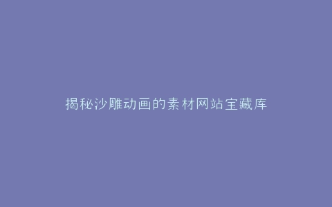 揭秘沙雕动画的素材网站宝藏库