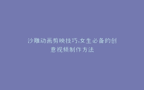 沙雕动画剪映技巧,女生必备的创意视频制作方法