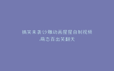 搞笑来袭沙雕动画猩猩自制视频,萌态百出笑翻天