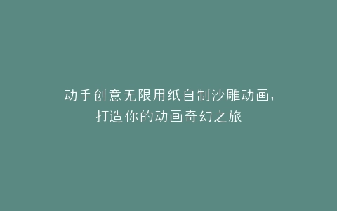 动手创意无限用纸自制沙雕动画,打造你的动画奇幻之旅