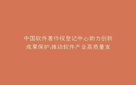中国软件著作权登记中心助力创新成果保护,推动软件产业高质量发展