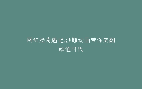 网红脸奇遇记,沙雕动画带你笑翻颜值时代