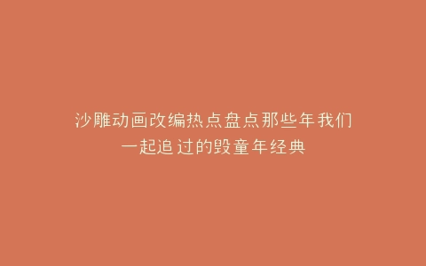 沙雕动画改编热点盘点那些年我们一起追过的毁童年经典