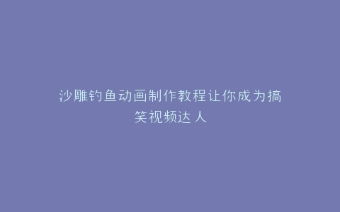 沙雕钓鱼动画制作教程让你成为搞笑视频达人