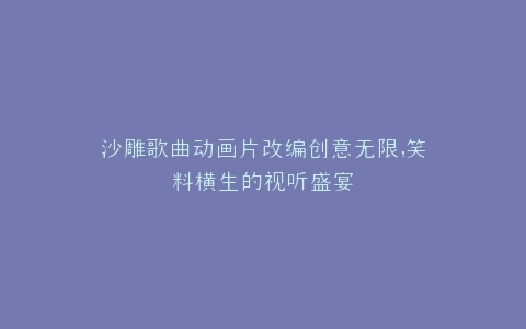 沙雕歌曲动画片改编创意无限,笑料横生的视听盛宴