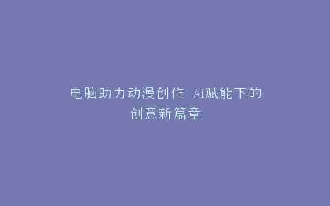 电脑助力动漫创作 AI赋能下的创意新篇章