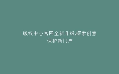 版权中心官网全新升级,探索创意保护新门户