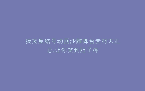 搞笑集结号动画沙雕舞台素材大汇总,让你笑到肚子疼