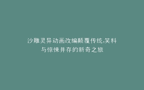 沙雕灵异动画改编颠覆传统,笑料与惊悚并存的新奇之旅