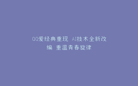 QQ爱经典重现 AI技术全新改编 重温青春旋律