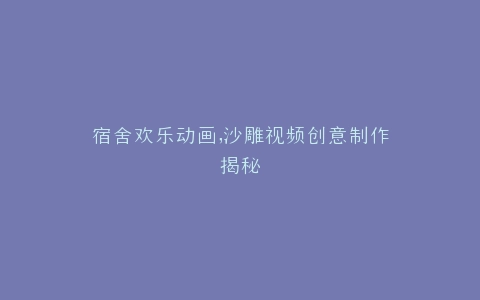 宿舍欢乐动画,沙雕视频创意制作揭秘