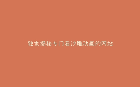 独家揭秘专门看沙雕动画的网站