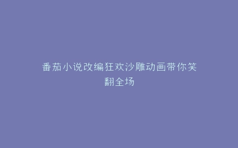 番茄小说改编狂欢沙雕动画带你笑翻全场
