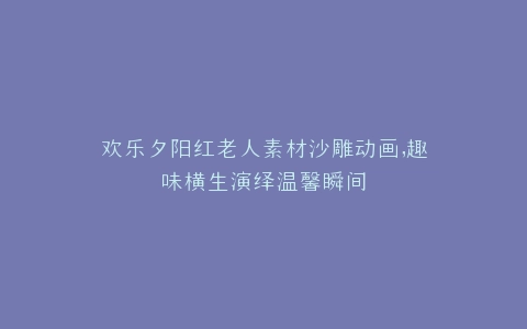 欢乐夕阳红老人素材沙雕动画,趣味横生演绎温馨瞬间