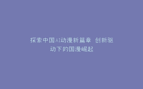 探索中国AI动漫新篇章 创新驱动下的国漫崛起