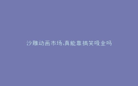 沙雕动画市场,真能靠搞笑吸金吗