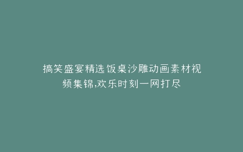 搞笑盛宴精选饭桌沙雕动画素材视频集锦,欢乐时刻一网打尽