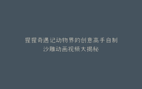 猩猩奇遇记动物界的创意高手自制沙雕动画视频大揭秘