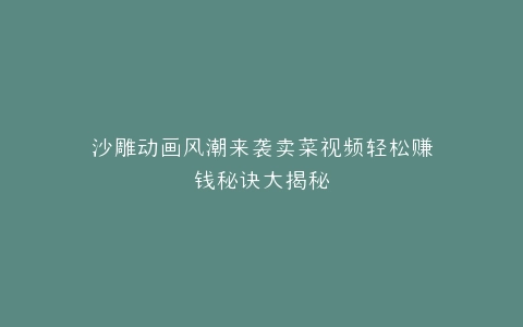 沙雕动画风潮来袭卖菜视频轻松赚钱秘诀大揭秘