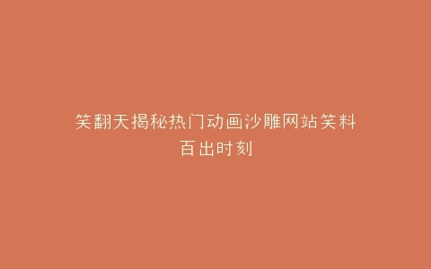笑翻天揭秘热门动画沙雕网站笑料百出时刻