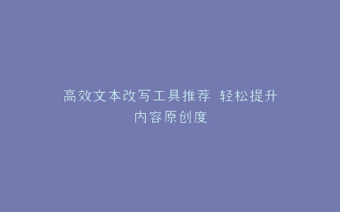 高效文本改写工具推荐 轻松提升内容原创度
