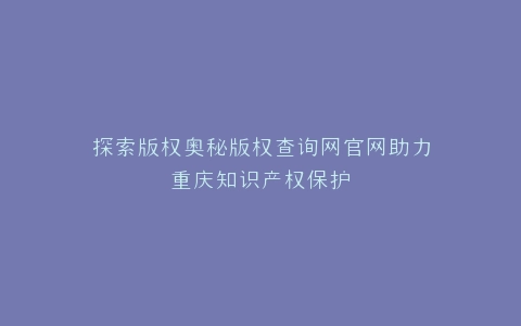 探索版权奥秘版权查询网官网助力重庆知识产权保护
