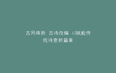 古风焕新 古诗改编 AI赋能传统诗意新篇章