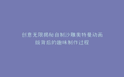 创意无限揭秘自制沙雕奥特曼动画版背后的趣味制作过程