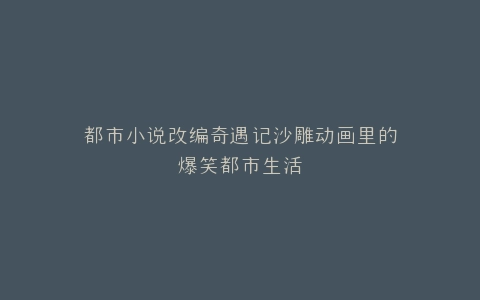 都市小说改编奇遇记沙雕动画里的爆笑都市生活