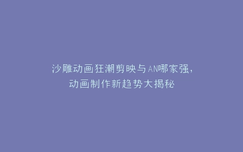 沙雕动画狂潮剪映与AN哪家强,动画制作新趋势大揭秘